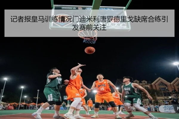记者报皇马训练情况门迪米利唐罗德里戈缺席合练引发赛前关注